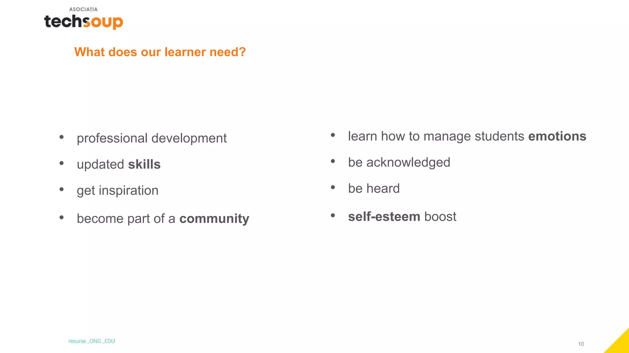 10
What does our learner need?
• professional development
• updated skills
• get inspiration
• become part of a community
• learn how to manage students emotions
• be acknowledged
• be heard
• self-esteem boost
 