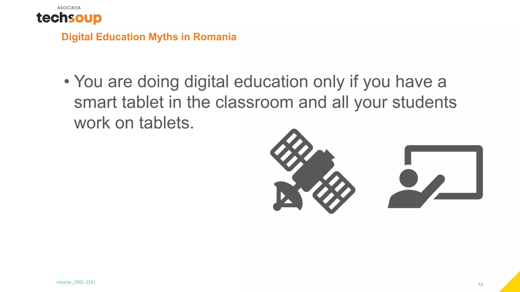 13
Digital Education Myths in Romania
• You are doing digital education only if you have a
smart tablet in the classroom and all your students
work on tablets.
 