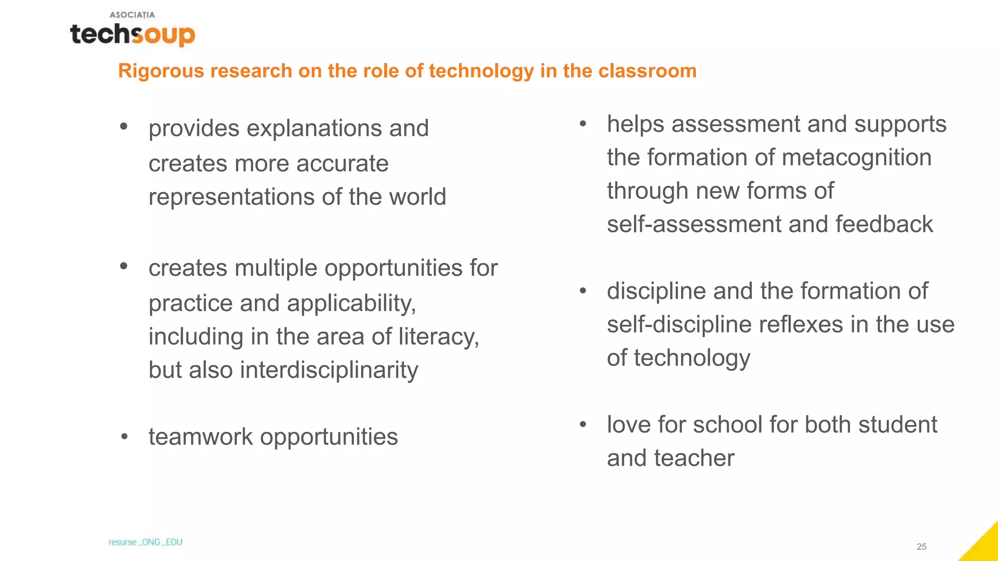 25
Rigorous research on the role of technology in the classroom
• provides explanations and
creates more accurate
representations of the world
• creates multiple opportunities for
practice and applicability,
including in the area of literacy,
but also interdisciplinarity
• teamwork opportunities
• helps assessment and supports
the formation of metacognition
through new forms of
self-assessment and feedback
• discipline and the formation of
self-discipline reflexes in the use
of technology
• love for school for both student
and teacher
 