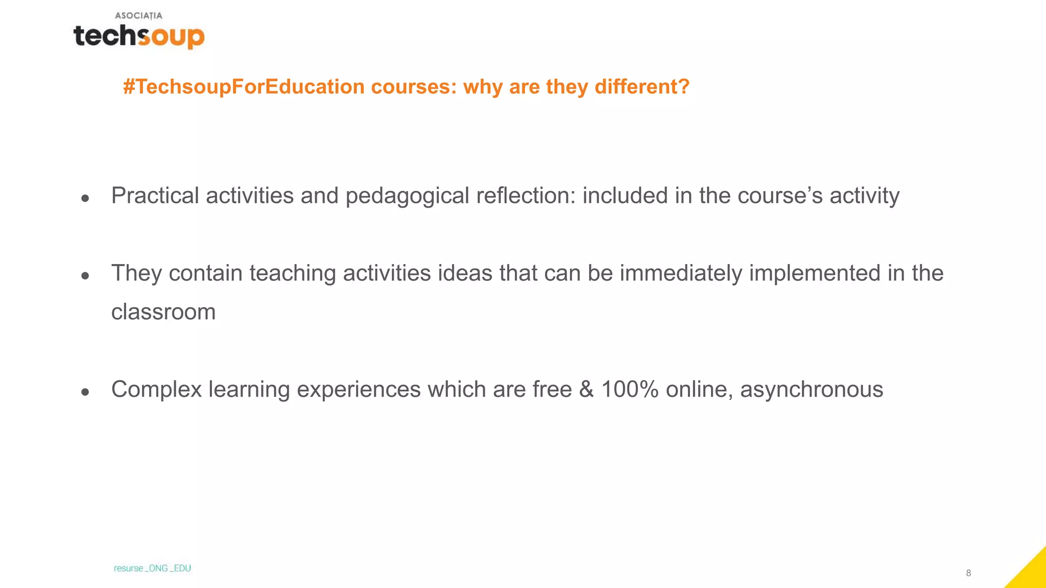 8
#TechsoupForEducation courses: why are they different?
● Practical activities and pedagogical reflection: included in the course’s activity
● They contain teaching activities ideas that can be immediately implemented in the
classroom
● Complex learning experiences which are free & 100% online, asynchronous
 