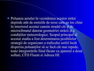 Poluarea aerului în vecinătatea acestor străzi depinde atât de emisiile de noxe care au loc chiar în interiorul acestui canoin stradal cât şi de microclimatul datorat geometriei străzii şi a condiţiilor meteorologice. Sco pul principal al  acestui studiu a fost  d eterminarea posibilelor strategi i  de  organizare a traficului astfel încât dispersia poluanţilor să se facă câ t mai repede, toate înregistrările fiind făcute cu ajutorul a două softuri,  CFD Fluent si Adreea Hf. 