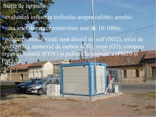 Sta ţ ie de tip trafic evaluează influenţa traficului asupra calităţii aerului; raza ariei de reprezentativitate este de 10-100m; poluanţii monitorizaţi sunt dioxid de sulf (SO2), oxizi de azot (NOx), monoxid de carbon (CO), ozon (O3), compuşi organici volatili (COV) şi pulberi în suspensie (PM10 şi PM2,5); 