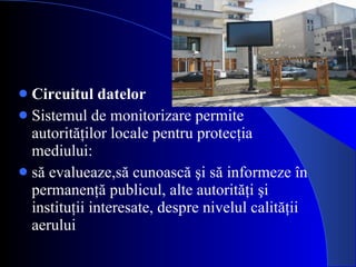 Circuitul datelor Sistemul de monitorizare permite autorit ăţ ilor locale pentru protecţia mediului: să evalueaze,să cunoască şi să informeze în permanenţă publicul, alte autorităţi şi instituţii interesate, despre nivelul calităţii aerului 