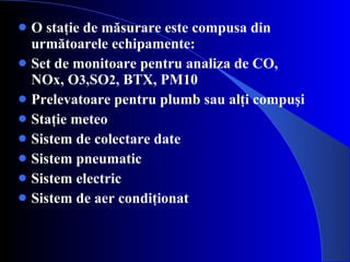 O staţie de măsurare este compusa din următoarele echipamente: Set de monitoare pentru analiza de CO, NOx,  O 3 ,S O 2 , BTX, PM10 Prelevatoare pentru plumb sau alţi compuşi Staţie meteo Sistem de colectare date Sistem pneumatic Sistem electric Sistem de aer condiţionat 