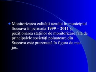 Monitorizarea calităţii aerului în municipiul Suceava în perioada  1999 – 2011  şi poziţionarea staţiilor de monitorizare faţă de principalele societăţi poluatoare din Suceava este prezentată în figura de mai jos. 