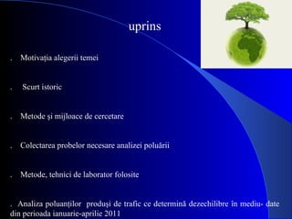 Cuprins   1.    Motivaţia alegerii temei   2.     Scurt istoric    3.    Metode şi mijloace de cercetare   4.    Colectarea probelor necesare analizei poluării   5.    Metode, tehnici de laborator folosite   6.  Analiza poluanţilor  produşi de trafic ce determină dezechilibre în mediu- date din perioada ianuarie-aprilie 2011   7. Câteva măsuri propuse pentru reducerea poluării pe fondul traficului.   8. Concluzii    9.  Bibliografie.   