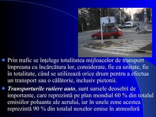 Prin trafic se  înţelege totalitatea mijloacelor de transport împreuna cu încărcătura lor, considerate, fie ca unitate, fie în totalitate, când se utilizează orice drum pentru a efectua un transport sau o călătorie, inclusiv pietonii. Transporturile rutiere auto , sunt sursele deosebit de importante, care reprezintă pe   plan mondial 60 % din totalul emisiilor poluante ale aerului, iar în unele zone   acestea reprezintă 90 % din totalul noxelor emise în atmosferă 