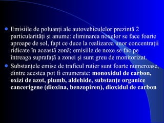 Emisiile de poluanţi   ale autovehiculelor prezintă 2 particularităţi şi anume: eliminarea noxelor se face foarte aproape de sol, fapt ce duce la realizarea unor concentraţii ridicate în această zonă; emisiile   de noxe se fac pe întreaga suprafaţă a zonei şi sunt greu de monitorizat. Substanţele emise de traficul rutier sunt foarte numeroase, dintre acestea pot fi enumerate:  monoxidul de carbon, oxizi de azot, plumb, aldehide, substanţe organice cancerigene (dioxina, benzopiren), dioxidul de carbon 