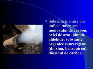 Substanţele emise din traficul rutier sunt :  monoxidul de carbon, oxizi de azot, plumb, aldehide, substanţe organice cancerigene (dioxina, benzopiren), dioxidul de carbon . 