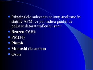 Principalele substante ce sunt analizate în staţiile APM, ce pot indica gradul de poluare datorat traficului sunt: Benzen C6H6   PM(10) Plumb Monoxid de carbon Ozon 