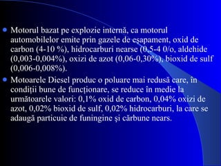 Motorul bazat pe explozie internă, ca motorul automobilelor emite prin gazele de eşapament, oxid de carbon (4-10 %), hidrocarburi nearse (0,5-4 0/o, aldehide (0,003-0,004%), oxizi de azot (0,06-0,30%), bioxid de sulf (0,006-0,008%). Motoarele Diesel produc o poluare mai redusă care, în condiţii bune de funcţionare, se reduce în medie la următoarele valori: 0,1% oxid de carbon, 0,04% oxizi de azot, 0,02% bioxid de sulf, 0,02% hidrocarburi, la care se adaugă particuie de funingine şi cărbune nears. 