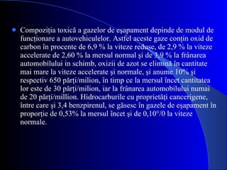 Compoziţia toxică a gazelor de eşapament depinde de modul de funcţionare a autovehiculelor. Astfel aceste gaze conţin oxid de carbon în procente de 6,9 % la viteze reduse, de 2,9 % la viteze accelerate de 2,60 % la mersul normal şi de 3,9 % la frânarea automobilului in schimb, oxizii de azot se elimină în cantitate mai mare la viteze accelerate şi normale, şi anume 10% şi respectiv 650 părţi/milion, în timp ce la mersul încet cantitatea lor este de 30 părţi/milion, iar la frânarea automobilului numai de 20 părţi/million. Hidrocarburile cu proprietăţi cancerigene, între care şi 3,4  benzpirenul, se găsesc în gazele de eşapament în proporţie de 0,53% la mersul încet şi de 0,10°/0 la viteze normale. 