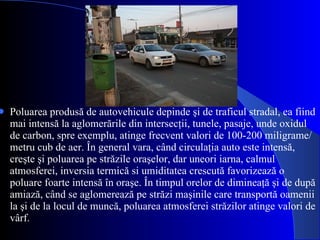 Poluarea produsă de autovehicule depinde şi de traficul stradal, ea fiind mai intensă la aglomerările din intersecţii, tunele, pasaje, unde oxidul de carbon, spre exemplu, atinge frecvent valori de 100-200 miligrame/metru cub de aer. În general vara, când circulaţia auto este intensă, creşte şi poluarea pe străzile oraşelor, dar uneori iarna, calmul atmosferei, inversia termică si umiditatea crescută favorizează o poluare foarte intensă în oraşe. În timpul orelor de dimineaţă şi de după amiază, când se aglomerează pe străzi maşinile care transportă oamenii la şi de la locul de muncă, poluarea atmosferei străzilor atinge valori de vârf. 