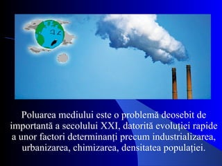Poluarea mediului este o problemă deosebit de importantă a secolului XXI, datorită evoluţiei rapide a unor factori determinanţi precum industrializarea, urbanizarea, chimizarea, densitatea populaţiei. 