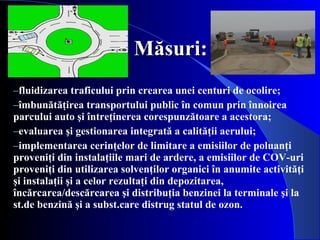 Măsuri: fluidizarea traficului prin crearea unei centuri de ocolire;  îmbunătăţirea transportului public în comun prin înnoirea parcului auto şi întreţinerea corespunzătoare a acestora;  evaluarea şi gestionarea integrată a calităţii aerului;  implementarea cerinţelor de limitare a emisiilor de poluanţi proveniţi din instalaţiile mari de ardere, a emisiilor de COV-uri proveniţi din utilizarea solvenţilor organici în anumite activităţi şi instalaţii şi a celor rezultaţi din depozitarea, încărcarea/descărcarea şi distribuţia benzinei la terminale şi la st.de benzină şi a subst.care distrug statul de ozon.  
