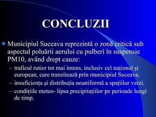 CONCLUZII   Municipiul Suceava reprezintă o zonă critică sub aspectul poluării aerului cu pulberi în suspensie PM10, având drept cauze: traficul rutier tot mai intens, inclusiv cel naţional şi european, care tranzitează prin municipiul Suceava.  insuficienţa şi distribuţia neuniformă a spaţiilor verzi. condiţiile meteo- lipsa precipitaţiilor pe perioade lungi de timp. 