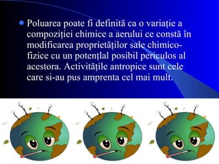 Poluarea poate fi definită ca o variaţie a compoziţiei chimice a aerului ce constă în modificarea proprietăţilor sale chimico-fizice cu un potenţlal posibil periculos al acestora. Activităţile antropice  sunt cele care si-au pus amprenta cel mai mult. 