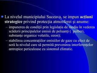 La nivelul municipiului Suceava, se impun  acţiuni strategice  privind protecţia atmosferei şi anume:  impunerea de condiţii prin legislaţia de mediu în vederea scăderii principalelor emisii de poluanţi (  pulberi, substanţe organice volatile, ozon);  stabilirea concentraţiilor emisiilor de gaze cu efect de seră la nivelul care să permită prevenirea interferenţelor antropice periculoase cu sistemul climatic. 