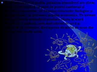 Pe termen scurt şi mediu, poluarea atmosferei are efecte negative, de natură să pună în pericol  c onfortul şi sănătatea oamenilor, să dăuneze resurselor biologice şi ecosistemelor, să provoace pagube economice. Pe termen lung, poluarea atmosferei produce efecte la scară regională şi globală, cum sunt efectul de seră şi  s chimbările climatice, distrugerea stratului de ozon din stratosferă, ploile acide. 