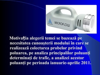 Motivația alegerii temei se bazează pe   necesitatea cunoaşterii modului în care se realizează colectarea probelor privind poluarea, pe analiza principalilor poluanţi determinaţi de trafic, a analizei acestor poluanţi pe perioada ianuarie-aprilie 2011.  