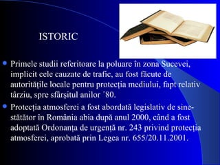 Primele studii referitoare la poluare în zona Sucevei, implicit cele cauzate de trafic, au fost făcute de autorităţile locale pentru protecţia mediului, fapt relativ târziu, spre sfârşitul anilor ´80.  Protecţia atmosferei a fost abordată legislativ de sine-stătător în România abia după anul 2000, când a fost adoptată Ordonanţa de urgenţă nr. 243 privind protecţia atmosferei, aprobată prin Legea nr. 655/20.11.2001. ISTORIC 