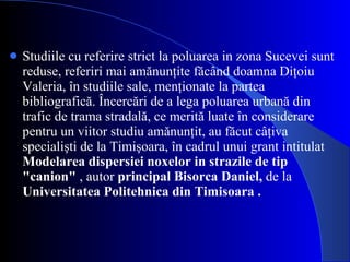 Studiile cu referire strict la poluarea in zona Sucevei sunt reduse, referiri mai amănunţite făcând doamna Diţoiu Valeria, în studiile sale, menţionate la partea bibliografică. Încercări de a lega poluarea urbană din trafic de trama stradală, ce merită luate în considerare pentru un viitor studiu amănunţit, au făcut câţiva specialişti de la Timişoara, în cadrul unui grant intitulat  Modelarea dispersiei noxelor in strazile de tip "canion"  ,   autor  principal Bisorca Daniel,  de la  Universitatea Politehnica din Timisoara . 