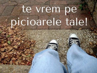 te vrem pe
picioarele tale!
 