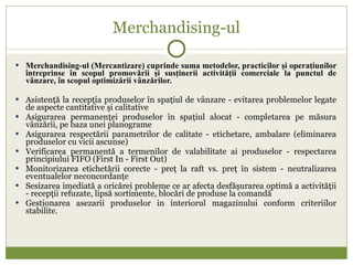 Merchandising-ul Merchandising-ul (Mercantizare) cuprinde suma metodelor, practicilor şi operaţiunilor întreprinse în scopul promovării şi susţinerii activităţii comerciale la punctul de vânzare, în scopul optimizării vânzărilor. Asistenţă la recepţia produselor în spaţiul de vânzare - evitarea problemelor legate de aspecte cantitative şi calitative Asigurarea permanenţei produselor în spaţiul alocat - completarea pe măsura vânzării, pe baza unei planograme Asigurarea respectării parametrilor de calitate - etichetare, ambalare (eliminarea produselor cu vicii ascunse) Verificarea permanentă a termenilor de valabilitate ai produselor - respectarea principiului FIFO (First In - First Out) Monitorizarea etichetării corecte - preţ la raft vs. preţ în sistem - neutralizarea eventualelor neconcordanţe Sesizarea imediată a oricărei probleme ce ar afecta desfăşurarea optimă a activităţii - recepţii refuzate, lipsă sortimente, blocări de produse la comandă Gestionarea asezarii produselor in interiorul magazinului conform criteriilor stabilite. 