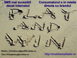 SMS mai accesibil decat internetul Consumatorul e in relatie directa cu brandul [email_address] http://mobilemarketer.ro SMS mai accesibil  decat internetul Consumatorul e in relatie directa cu brandul [email_address] http://mobilemarketer.ro [email_address] 