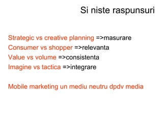 Si niste raspunsuri Strategic vs creative planning  =>masurare Consumer vs shopper  =>relevanta Value vs volume  =>consistenta Imagine vs tactica  =>integrare   Mobile marketing un mediu neutru dpdv media  