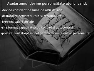 Asadar,omul devine personalitate atunci cand: - devine constient de lume,de altii,de sine -desfasoara activitati utile si recunoscute -creeaza valori sociale -si-a format capacitatea de control si autocontrol -poate fi luat drept model pentru formarea altor personalitati.