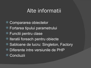 Alte informatii Compararea obiectelor Fortarea tipului parametrului Functii pentru clase Iteratii foreach pentru obiecte Sabloane de lucru: Singleton, Factory Diferente intre versiunile de PHP Concluzii 