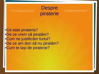 Despre 
piraterie 
●Ce este pirateria? 
●De ce vrem să piratăm? 
●Cum ne justificăm furtul? 
●De ce am dori să nu piratăm? 
●Cum te lași de piraterie? 
 