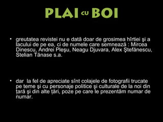 g reutatea revistei nu e dată doar de grosimea hîrtiei şi a lacului de pe ea, ci de numele care semnează : Mircea Dinescu, Andrei Pleşu, Neagu Djuvara, Alex Ştefănescu, Stelian Tănase s.a. d ar  la fel de apreciate sînt colajele de fotografii trucate pe teme şi cu personaje politice şi culturale de la noi din ţară şi din alte ţări, poze pe care le prezentăm numar de numar. 