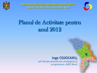Ministerul Dezvoltării Regionale și Construcțiilor
      Agenția de Dezvoltare Regională Nord




Planul de Activitate pentru
        anul 2012



                             Inga COJOCARU,
                şef Secţie planificare strategică şi
                           programare, ADR Nord
 