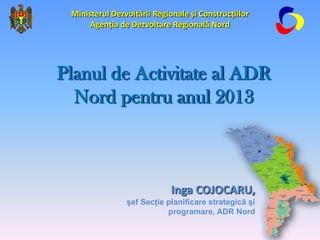 Ministerul Dezvoltării Regionale și Construcțiilor
      Agenția de Dezvoltare Regională Nord




Planul de Activitate al ADR
  Nord pentru anul 2013



                             Inga COJOCARU,
                şef Secţie planificare strategică şi
                           programare, ADR Nord

                                                       1
 