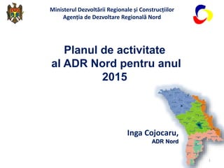 Inga Cojocaru,
ADR Nord
Planul de activitate
al ADR Nord pentru anul
2015
Ministerul Dezvoltării Regionale și Construcțiilor
Agenția de Dezvoltare Regională Nord
1
 
