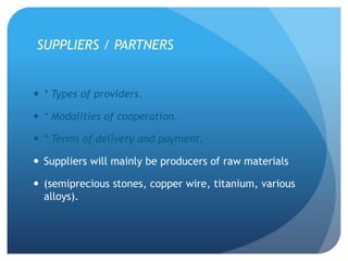 SUPPLIERS / PARTNERS
 * Types of providers.
 * Modalities of cooperation.
 * Terms of delivery and payment.
 Suppliers will mainly be producers of raw materials
 (semiprecious stones, copper wire, titanium, various
alloys).
 