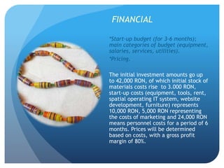 FINANCIAL
*Start-up budget (for 3-6 months);
main categories of budget (equipment,
salaries, services, utilities).
*Pricing.
The initial investment amounts go up
to 42,000 RON, of which initial stock of
materials costs rise to 3.000 RON,
start-up costs (equipment, tools, rent,
spatial operating IT system, website
development, furniture) represents
10,000 RON, 5,000 RON representing
the costs of marketing and 24,000 RON
means personnel costs for a period of 6
months. Prices will be determined
based on costs, with a gross profit
margin of 80%.
 