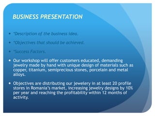 BUSINESS PRESENTATION
 *Description of the business idea.
 *Objectives that should be achieved.
 *Success Factors.
 Our workshop will offer customers educated, demanding
jewelry made by hand with unique design of materials such as
copper, titanium, semiprecious stones, porcelain and metal
alloys.
 Objectives are distributing our jewelery in at least 20 profile
stores in Romania’s market, increasing jewelry designs by 10%
per year and reaching the profitability within 12 months of
activity.
 