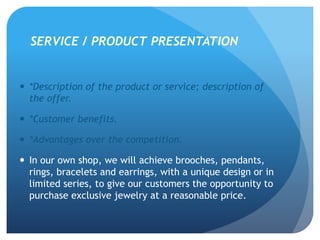 SERVICE / PRODUCT PRESENTATION
 *Description of the product or service; description of
the offer.
 *Customer benefits.
 *Advantages over the competition.
 In our own shop, we will achieve brooches, pendants,
rings, bracelets and earrings, with a unique design or in
limited series, to give our customers the opportunity to
purchase exclusive jewelry at a reasonable price.
 
