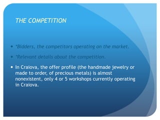 THE COMPETITION
 *Bidders, the competitors operating on the market.
 *Relevant details about the competition.
 In Craiova, the offer profile (the handmade jewelry or
made to order, of precious metals) is almost
nonexistent, only 4 or 5 workshops currently operating
in Craiova.
 