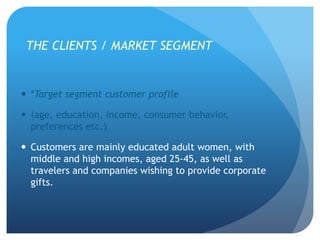 THE CLIENTS / MARKET SEGMENT
 *Target segment customer profile
 (age, education, income, consumer behavior,
preferences etc.)
 Customers are mainly educated adult women, with
middle and high incomes, aged 25-45, as well as
travelers and companies wishing to provide corporate
gifts.
 