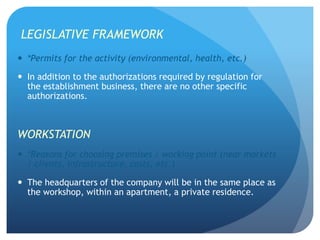 LEGISLATIVE FRAMEWORK
 *Permits for the activity (environmental, health, etc.)
 In addition to the authorizations required by regulation for
the establishment business, there are no other specific
authorizations.
WORKSTATION
 *Reasons for choosing premises / working point (near markets
/ clients, infrastructure, costs, etc.)
 The headquarters of the company will be in the same place as
the workshop, within an apartment, a private residence.
 