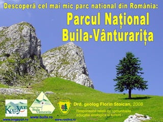 Descoperă cel mai mic parc naţional din România: Drd. geolog  Florin Stoican ,  2008   Parcul Naţional Buila-Vânturariţa www.buila.ro www.kogayon.ro www.rosilva.ro Responsabil relatii cu comunitatile   educatie ecologica si turism   