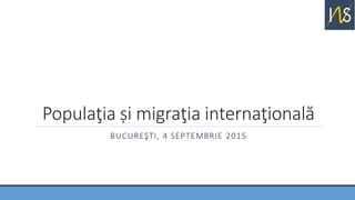 Populaţia și migraţia internaţională
BUCUREŞTI, 4 SEPTEMBRIE 2015
 