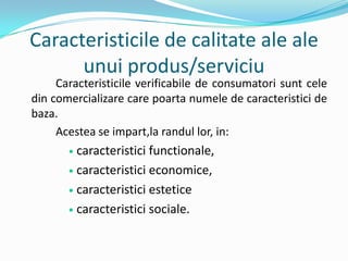 Caracteristicile de calitate ale ale
unui produs/serviciu
Caracteristicile verificabile de consumatori sunt cele
din comercializare care poarta numele de caracteristici de
baza.
Acestea se impart,la randul lor, in:
 caracteristici functionale,
 caracteristici economice,
 caracteristici estetice
 caracteristici sociale.
 