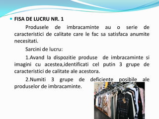  FISA DE LUCRU NR. 1
Produsele de imbracaminte au o serie de
caracteristici de calitate care le fac sa satisfaca anumite
necesitati.
Sarcini de lucru:
1.Avand la dispozitie produse de imbracaminte si
imagini cu acestea,identificati cel putin 3 grupe de
caracteristici de calitate ale acestora.
2.Numiti 3 grupe de deficiente posibile ale
produselor de imbracaminte.
 