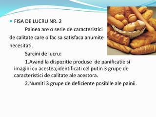  FISA DE LUCRU NR. 2
Painea are o serie de caracteristici
de calitate care o fac sa satisfaca anumite
necesitati.
Sarcini de lucru:
1.Avand la dispozitie produse de panificatie si
imagini cu acestea,identificati cel putin 3 grupe de
caracteristici de calitate ale acestora.
2.Numiti 3 grupe de deficiente posibile ale painii.
 