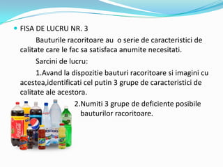 FISA DE LUCRU NR. 3
Bauturile racoritoare au o serie de caracteristici de
calitate care le fac sa satisfaca anumite necesitati.
Sarcini de lucru:
1.Avand la dispozitie bauturi racoritoare si imagini cu
acestea,identificati cel putin 3 grupe de caracteristici de
calitate ale acestora.
2.Numiti 3 grupe de deficiente posibile
ale bauturilor racoritoare.
 